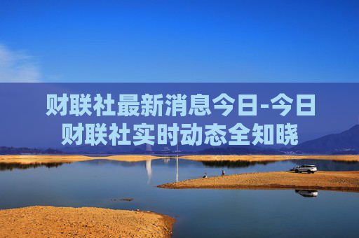 财联社最新消息今日-今日财联社实时动态全知晓