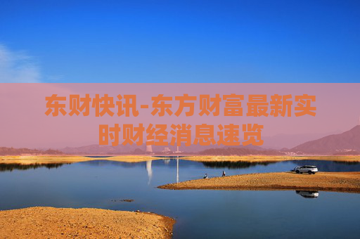 东财快讯-东方财富最新实时财经消息速览