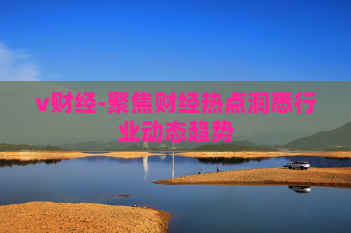 v财经-聚焦财经热点洞悉行业动态趋势
