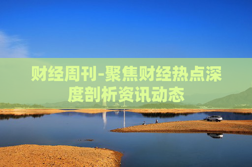 财经周刊-聚焦财经热点深度剖析资讯动态