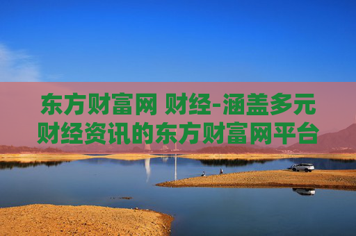 东方财富网 财经-涵盖多元财经资讯的东方财富网平台