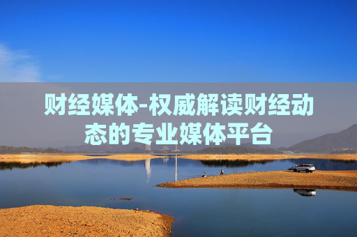财经媒体-权威解读财经动态的专业媒体平台