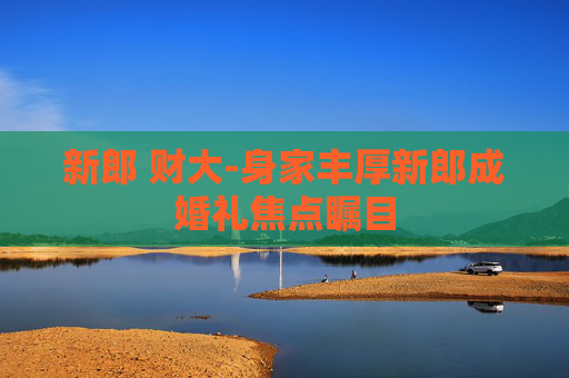 新郎 财大-身家丰厚新郎成婚礼焦点瞩目