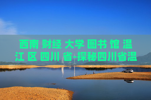 西南 财经 大学 图书 馆 温江 区 四川 省-探秘四川省温江区西南财大图书馆特色