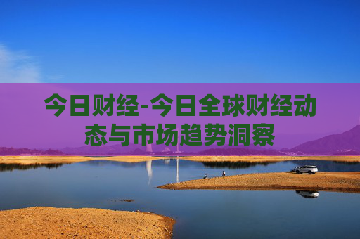 今日财经-今日全球财经动态与市场趋势洞察