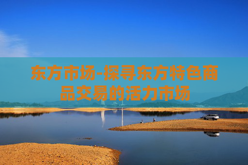 东方市场-探寻东方特色商品交易的活力市场