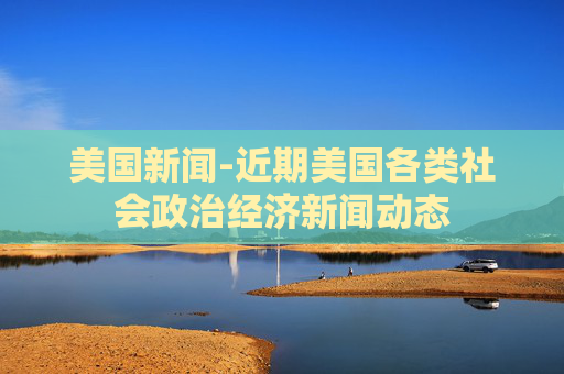 美国新闻-近期美国各类社会政治经济新闻动态