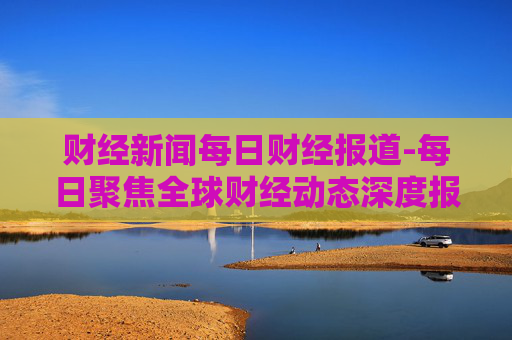 财经新闻每日财经报道-每日聚焦全球财经动态深度报道