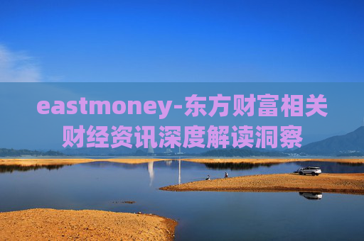 eastmoney-东方财富相关财经资讯深度解读洞察