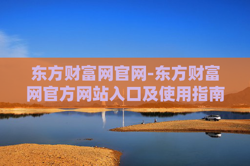东方财富网官网-东方财富网官方网站入口及使用指南