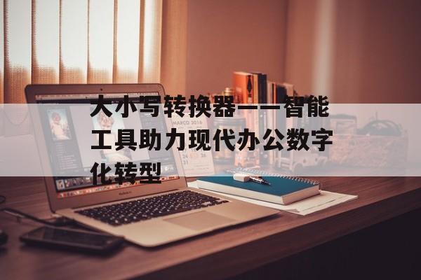 大小写转换器——智能工具助力现代办公数字化转型