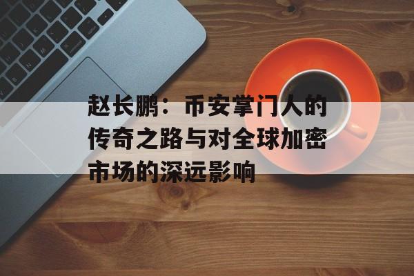 赵长鹏：币安掌门人的传奇之路与对全球加密市场的深远影响