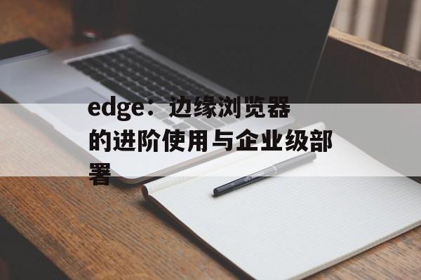 edge：边缘浏览器的进阶使用与企业级部署