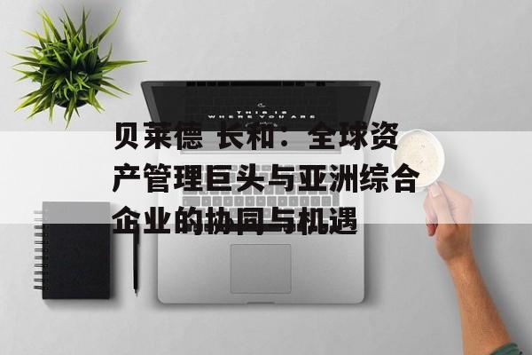 贝莱德 长和：全球资产管理巨头与亚洲综合企业的协同与机遇